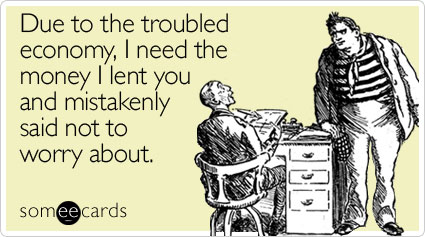 Due to the troubled economy, I need the money I lent you and mistakenly said not to worry about