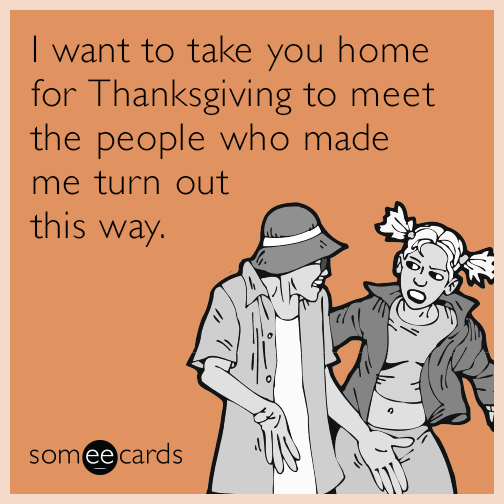 I want to take you home for Thanksgiving to meet the people who made me turn out this way.