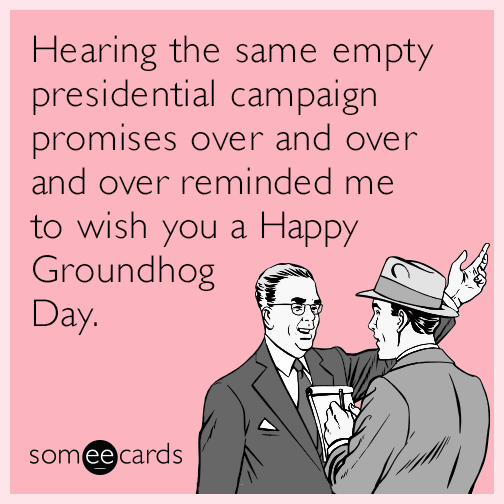 Hearing the same empty presidential campaign promises over and over and over reminded me to wish you a Happy Groundhog Day.