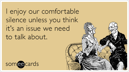 I enjoy our comfortable silence unless you think it's an issue we need to talk about.
