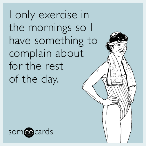 I only exercise in the mornings so I have something to complain about for the rest of the day.