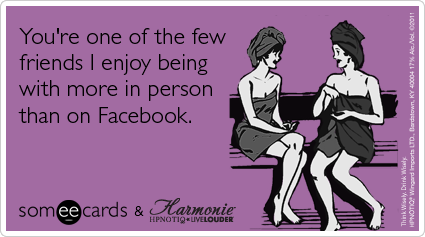 You're one of the few friends I enjoy being with more in person than on Facebook.