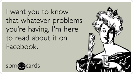 I want you to know that whatever problems you're having, I'm here to read about it on Facebook.