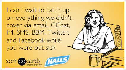 I can't wait to catch up on everything we didn't cover via email, GChat, IM, SMS, BBM, Twitter, and Facebook while you were out sick