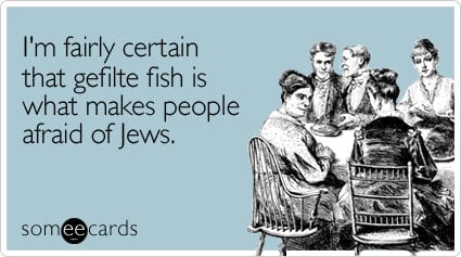 I'm fairly certain that gefilte fish is what makes people afraid of Jews