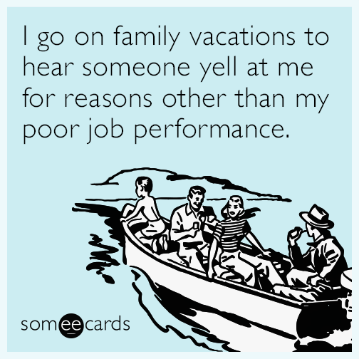 I go on family vacations to hear someone yell at me for reasons other than my poor job performance.