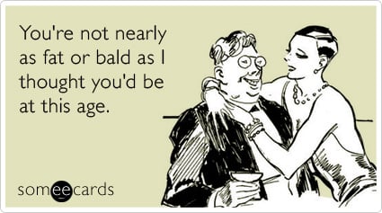 You're not nearly as fat or bald as I thought you'd be at this age