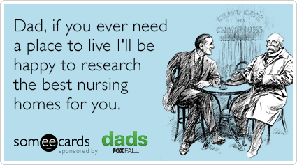 Dad, if you ever need a place to live I'll be happy to research the best nursing homes for you.