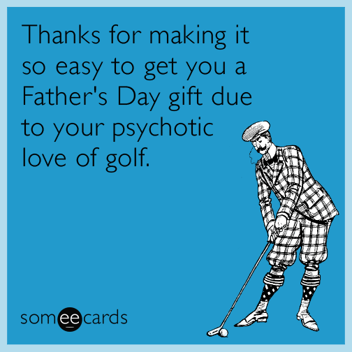 Thanks for making it so easy to get you a Father's Day gift due to your psychotic love of golf.