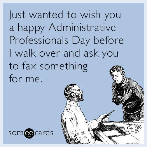 Just wanted to wish you a Happy Administrative Professionals Day before I walk over and ask you to fax something for me.