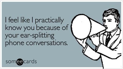 I feel like I practically know you because of your ear-splitting phone conversations