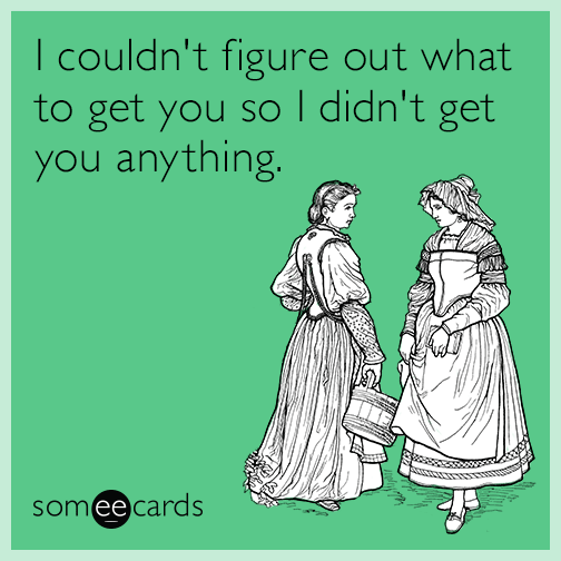 I couldn't figure out what to get you so I didn't get you anything.