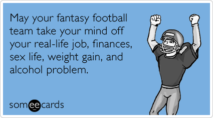 May your fantasy football team take your mind off your real-life job, finances, sex life, weight gain, and alcohol problem.