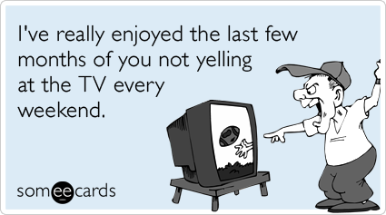 I've really enjoyed the last few months of you not yelling at the TV every weekend.