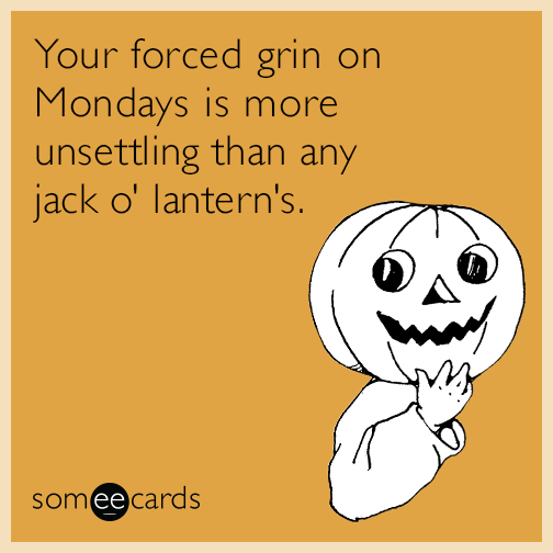 Your forced grin on Mondays is more unsettling than any jack o' lantern's.