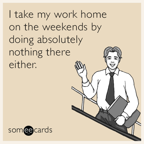 I take my work home on the weekends by doing absolutely nothing there either.