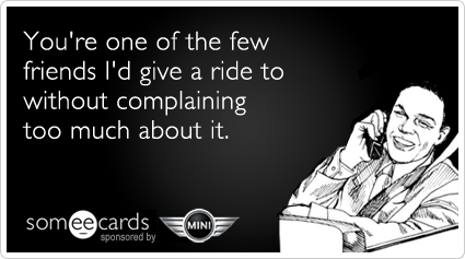 You're one of the few friends I'd give a ride to without complaining too much about it