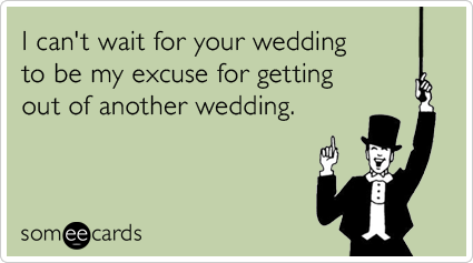 I can't wait for your wedding to be my excuse for getting out of another wedding.