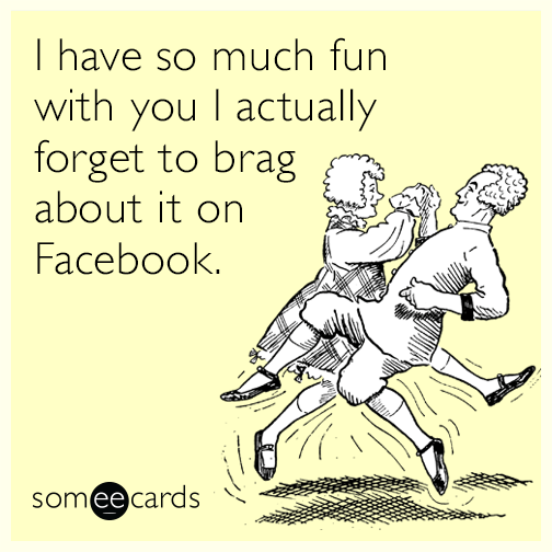 I have so much fun with you I actually forget to brag about it on Facebook.