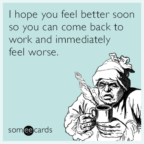 I hope you feel better soon so you can come back to work and immediately feel worse.