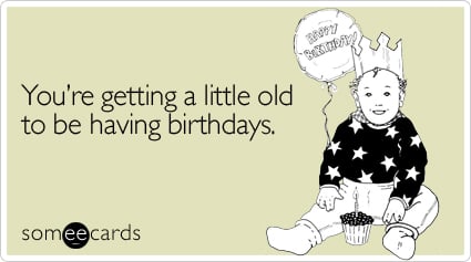 You're getting a little old to be having birthdays