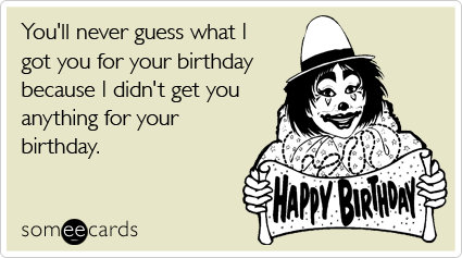 You'll never guess what I got you for your birthday because I didn't get you anything for your birthday