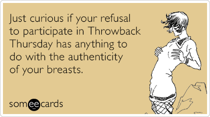 Just curious if your refusal to participate in Throwback Thursday has anything to do with the authenticity of your breasts.