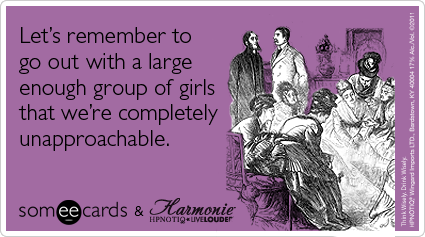 Let's remember to go out with a large enough group of girls that we're completely unapproachable