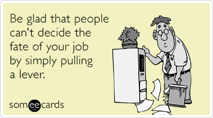 Be glad that people can't decide the fate of your job by simply pulling a lever.