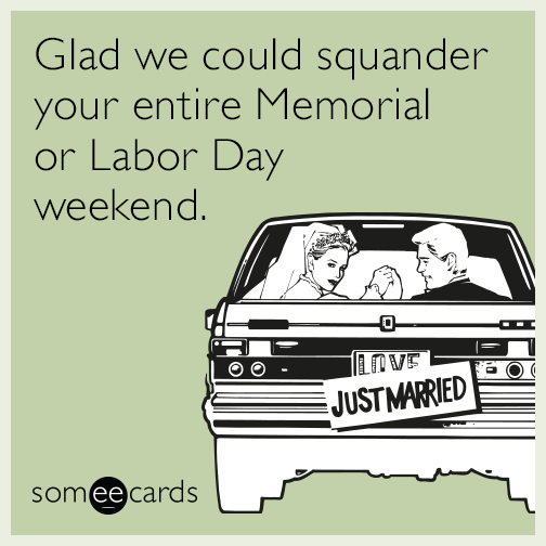 Glad we could squander your entire Memorial or Labor Day weekend