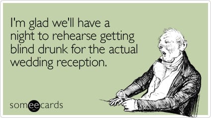 I'm glad we'll have a night to rehearse getting blind drunk for the actual wedding reception