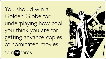 You should win a Golden Globe for underplaying how cool you think you are for getting advance copies of nominated movies.