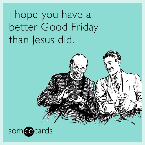 I hope you have a better Good Friday than Jesus did