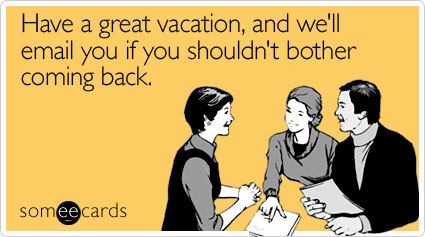 Have a great vacation, and we'll email you if you shouldn't bother coming back