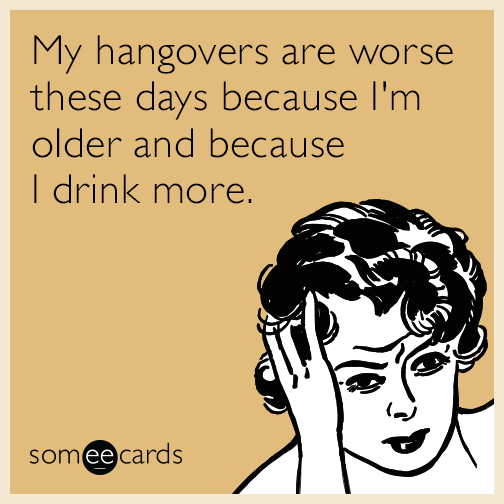 My hangovers are worse these days because I'm older and because I drink more.