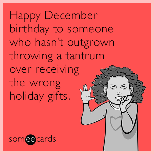 Happy December birthday to someone who hasn't outgrown throwing a tantrum over receiving the wrong holiday gifts.