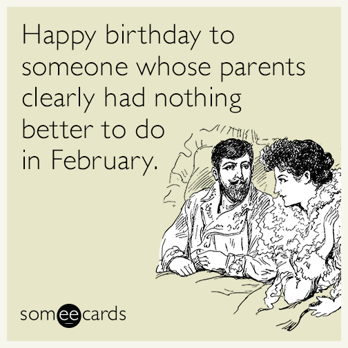 Happy birthday to someone whose parents clearly had nothing better to do in February.