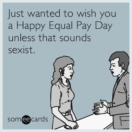 Just wanted to wish you a Happy Equal Pay Day unless that sounds sexist.