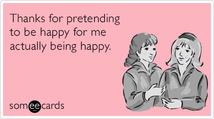 Thanks for pretending to be happy for me actually being happy.