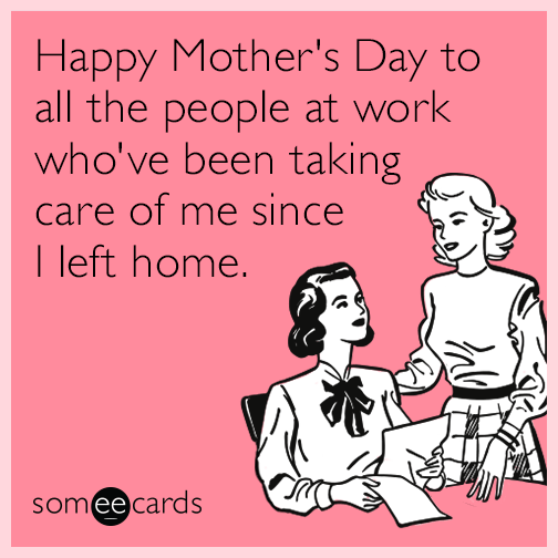 Happy mother's day to all the people at work who've been taking care of me since I left home.