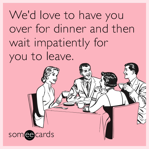 We'd love to have you over for dinner and then wait impatiently for you to leave.