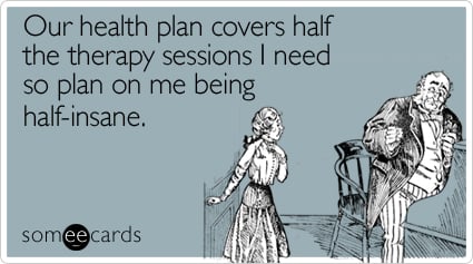 Our health plan covers half the therapy sessions I need so plan on me being half-insane