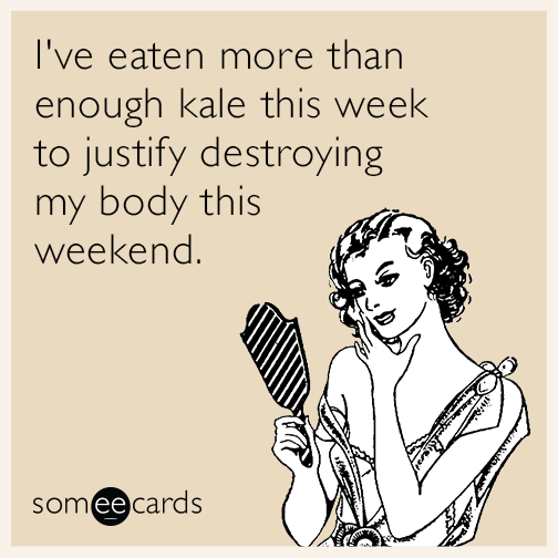 I've eaten more than enough kale this week to justify destroying my body this weekend.