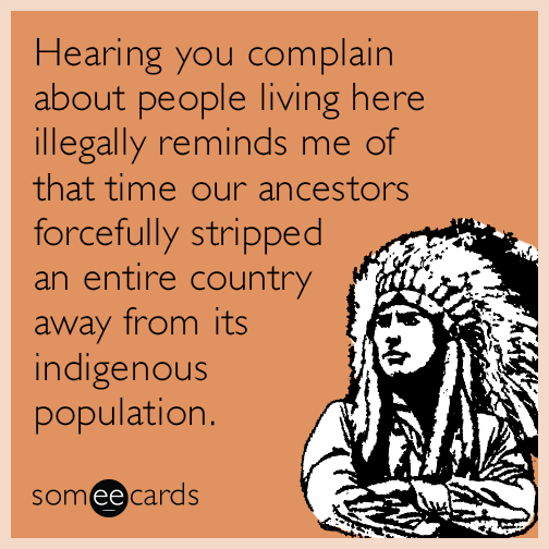 Hearing you complain about people living here illegally reminds me of that time our ancestors forcefully stripped an entire country away from its indigenous population.