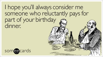 I hope you'll always consider me someone who reluctantly pays for part of your birthday dinner