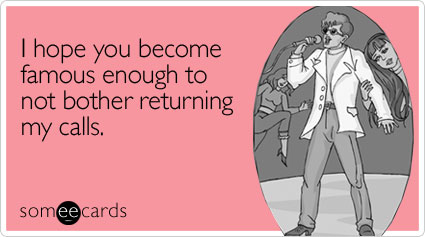 I hope you become famous enough to not bother returning my calls