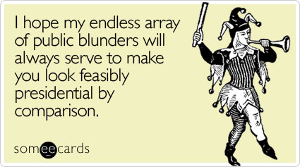 I hope my endless array of public blunders will always serve to make you look feasibly presidential by comparison