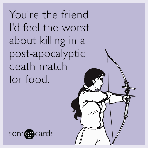 You're the friend I'd feel the worst about killing in a post-apocalyptic death match for food