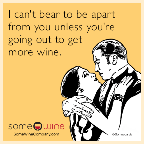 I can't bear to be apart from you unless you're going out to get more wine.