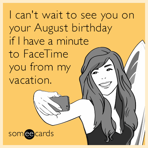 I can't wait to see you on your August birthday if I have a minute to FaceTime you from my vacation.